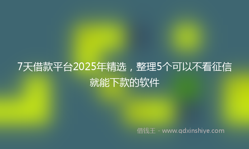 7天借款平台2025年精选，整理5个可以不看征信就能下款的软件