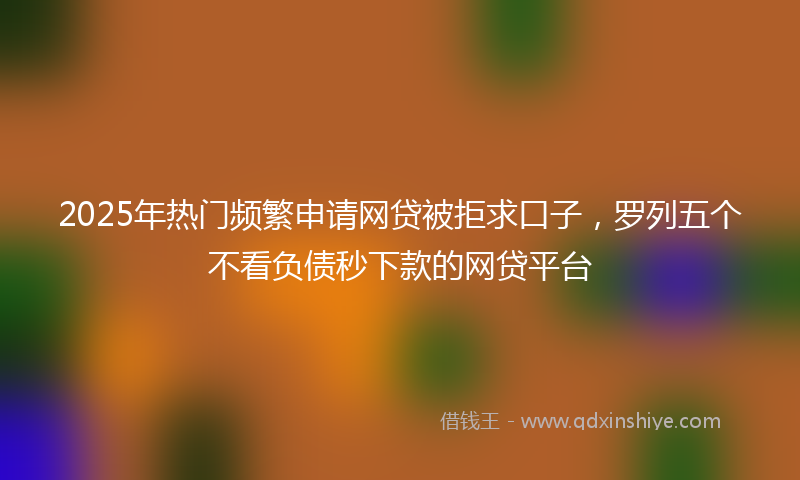 2025年热门频繁申请网贷被拒求口子，罗列五个不看负债秒下款的网贷平台