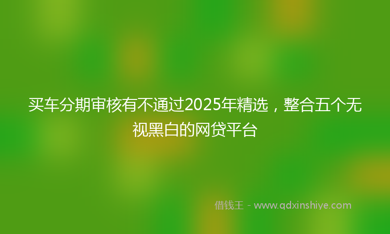 买车分期审核有不通过2025年精选，整合五个无视黑白的网贷平台