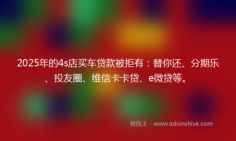 2025年的4s店买车贷款被拒有：替你还、分期乐、投友圈、维信卡卡贷、e微贷等。