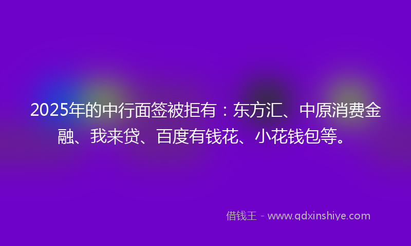 2025年的中行面签被拒有：东方汇、中原消费金融、我来贷、百度有钱花、小花钱包等。