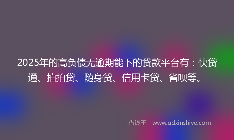 2025年的高负债无逾期能下的贷款平台有：快贷通、拍拍贷、随身贷、信用卡贷、省呗等。