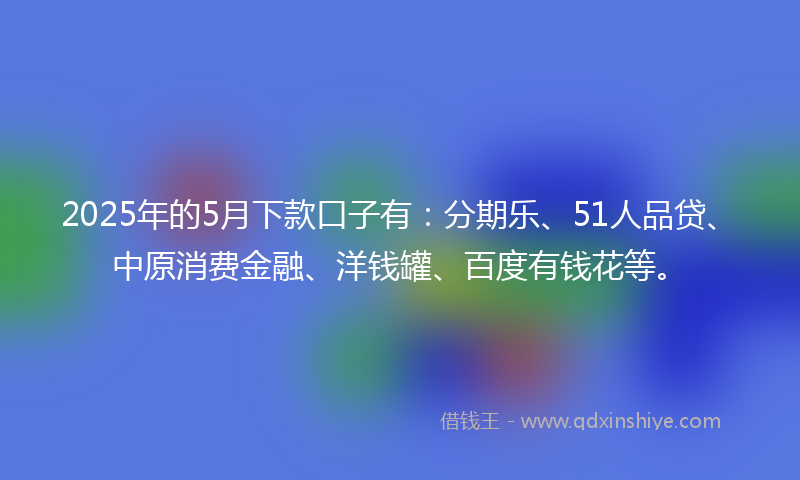 2025年的5月下款口子有：分期乐、51人品贷、中原消费金融、洋钱罐、百度有钱花等。