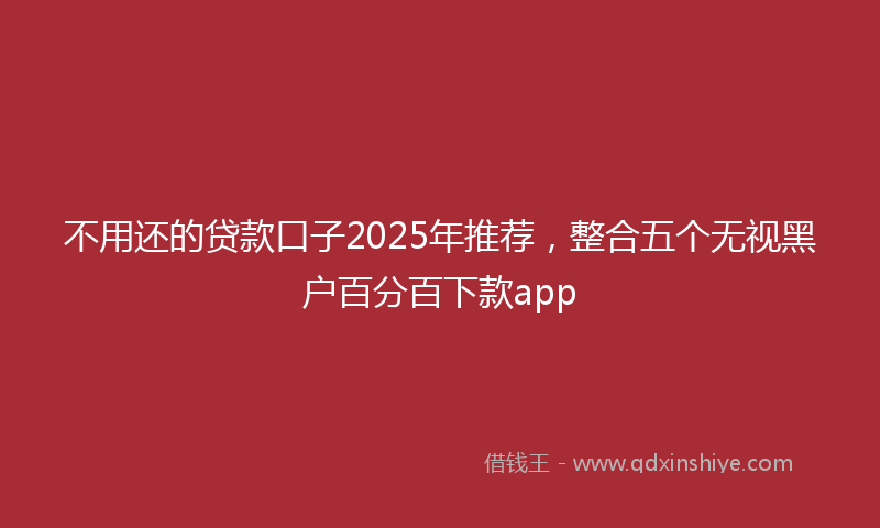 不用还的贷款口子2025年推荐，整合五个无视黑户百分百下款app
