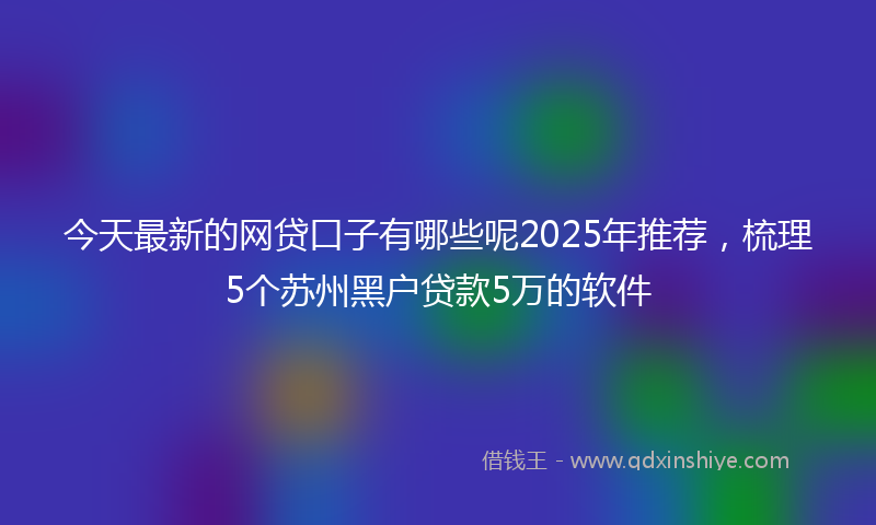 今天最新的网贷口子有哪些呢2025年推荐，梳理5个苏州黑户贷款5万的软件