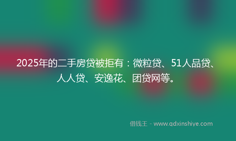 2025年的二手房贷被拒有：微粒贷、51人品贷、人人贷、安逸花、团贷网等。