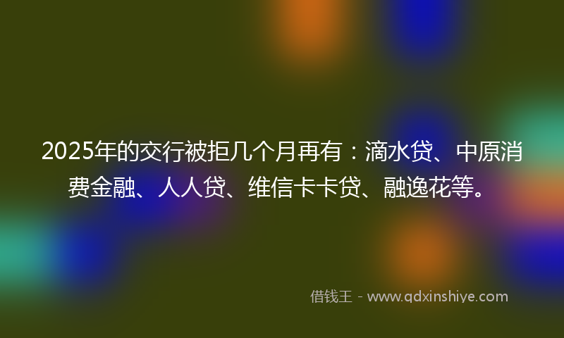2025年的交行被拒几个月再有：滴水贷、中原消费金融、人人贷、维信卡卡贷、融逸花等。