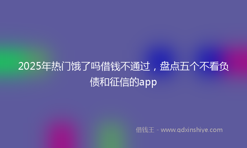 2025年热门饿了吗借钱不通过，盘点五个不看负债和征信的app