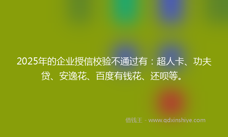 2025年的企业授信校验不通过有：超人卡、功夫贷、安逸花、百度有钱花、还呗等。