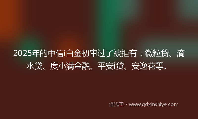 2025年的中信i白金初审过了被拒有：微粒贷、滴水贷、度小满金融、平安i贷、安逸花等。