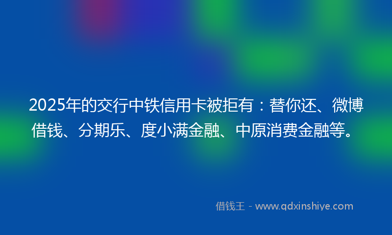 2025年的交行中铁信用卡被拒有：替你还、微博借钱、分期乐、度小满金融、中原消费金融等。