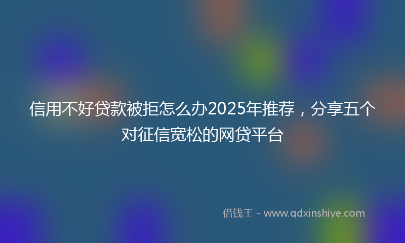 信用不好贷款被拒怎么办2025年推荐，分享五个对征信宽松的网贷平台