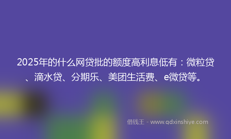 2025年的什么网贷批的额度高利息低有：微粒贷、滴水贷、分期乐、美团生活费、e微贷等。