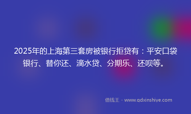 2025年的上海第三套房被银行拒贷有：平安口袋银行、替你还、滴水贷、分期乐、还呗等。