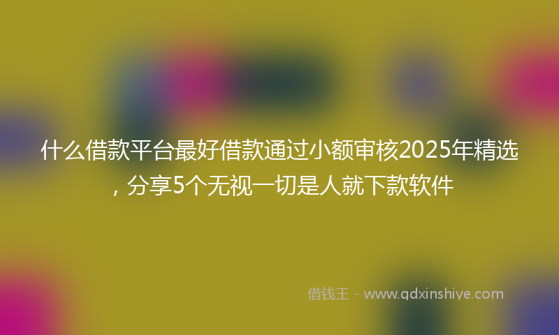 什么借款平台最好借款通过小额审核2025年精选，分享5个无视一切是人就下款软件