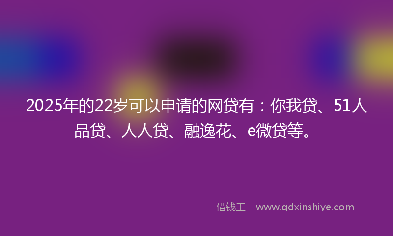 2025年的22岁可以申请的网贷有：你我贷、51人品贷、人人贷、融逸花、e微贷等。