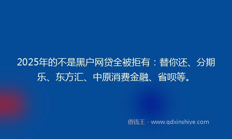2025年的不是黑户网贷全被拒有：替你还、分期乐、东方汇、中原消费金融、省呗等。