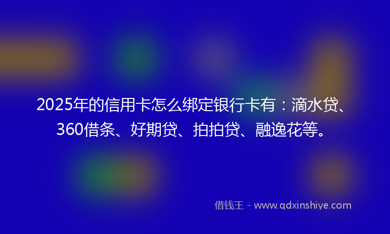 2025年的信用卡怎么绑定银行卡有：滴水贷、360借条、好期贷、拍拍贷、融逸花等。