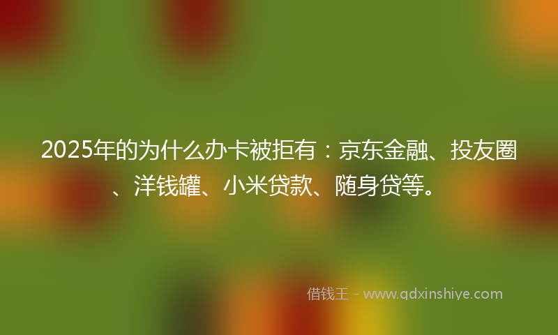 2025年的为什么办卡被拒有：京东金融、投友圈、洋钱罐、小米贷款、随身贷等。