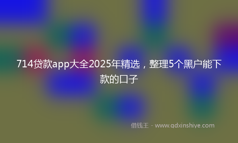 714贷款app大全2025年精选，整理5个黑户能下款的口子