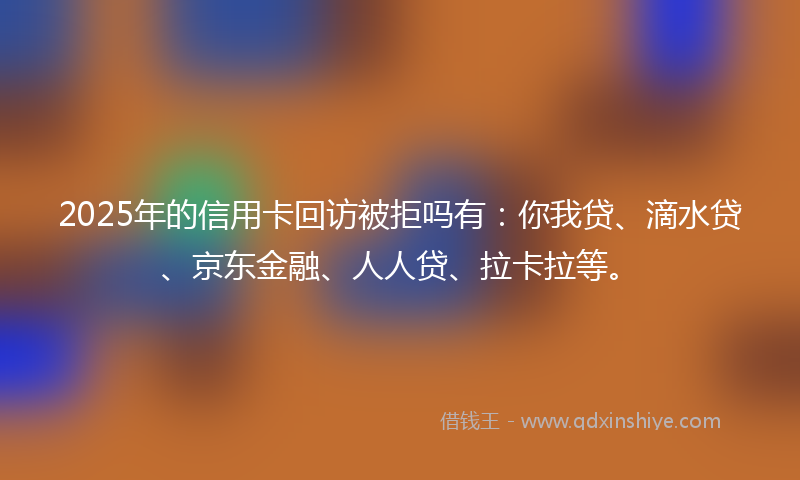 2025年的信用卡回访被拒吗有：你我贷、滴水贷、京东金融、人人贷、拉卡拉等。