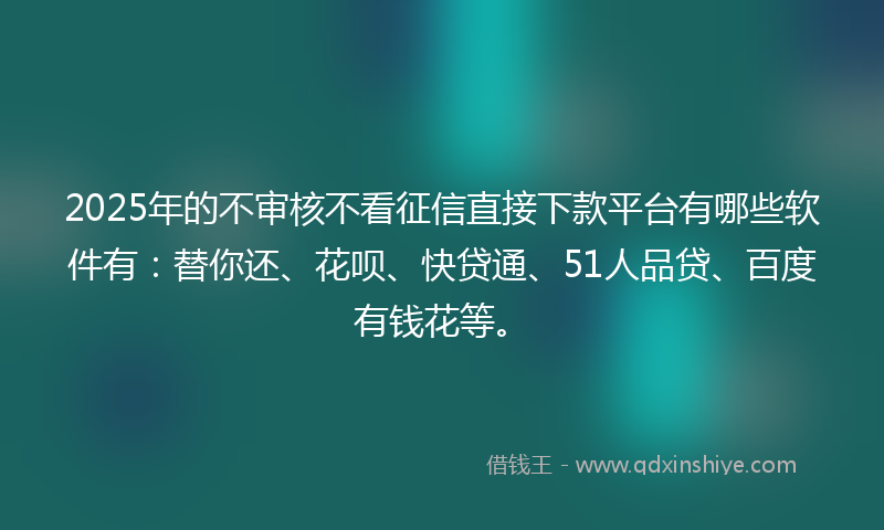 2025年的不审核不看征信直接下款平台有哪些软件有：替你还、花呗、快贷通、51人品贷、百度有钱花等。