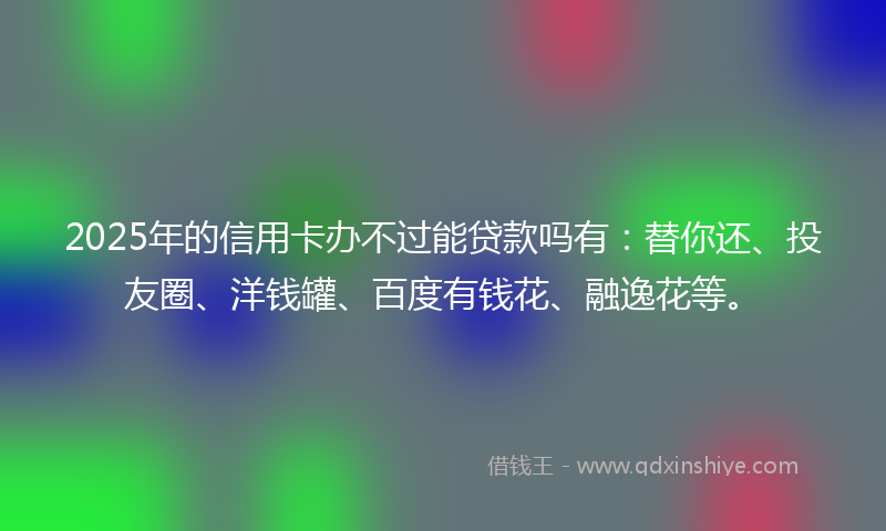 2025年的信用卡办不过能贷款吗有：替你还、投友圈、洋钱罐、百度有钱花、融逸花等。