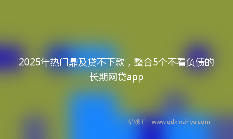 2025年热门鼎及贷不下款，整合5个不看负债的长期网贷app