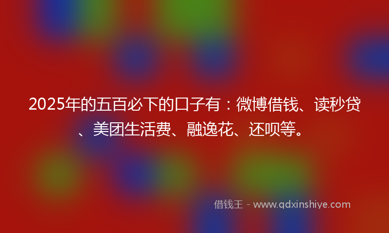 2025年的五百必下的口子有：微博借钱、读秒贷、美团生活费、融逸花、还呗等。