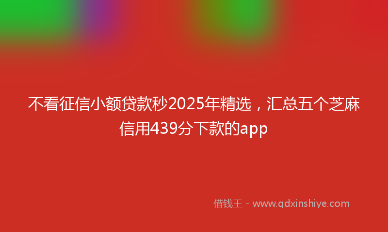 不看征信小额贷款秒2025年精选，汇总五个芝麻信用439分下款的app