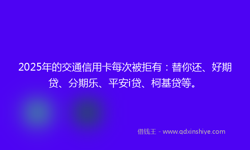 2025年的交通信用卡每次被拒有：替你还、好期贷、分期乐、平安i贷、柯基贷等。