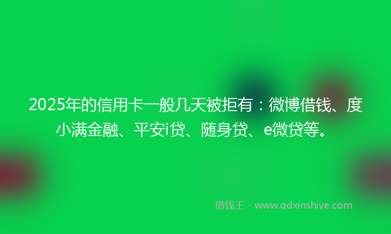2025年的信用卡一般几天被拒有：微博借钱、度小满金融、平安i贷、随身贷、e微贷等。