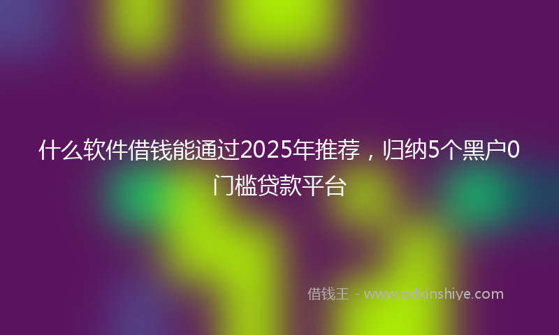 什么软件借钱能通过2025年推荐，归纳5个黑户0门槛贷款平台