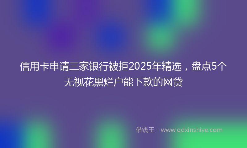 信用卡申请三家银行被拒2025年精选，盘点5个无视花黑烂户能下款的网贷