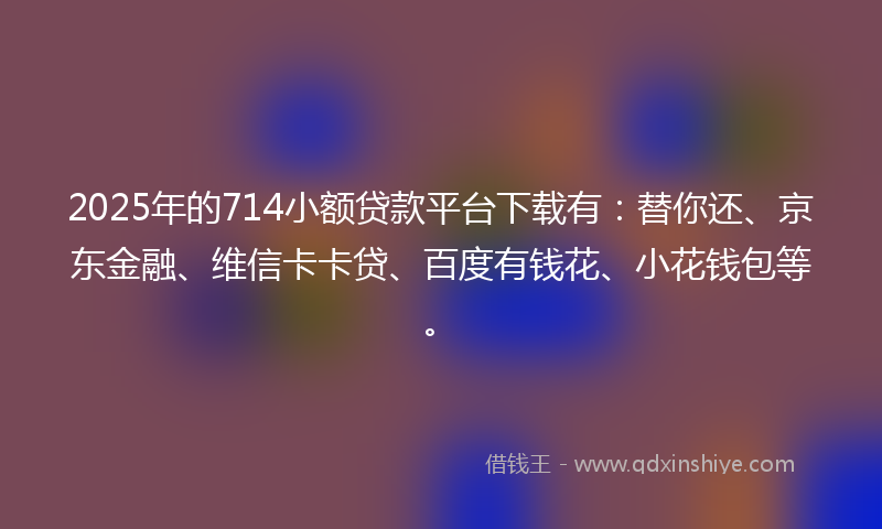 2025年的714小额贷款平台下载有：替你还、京东金融、维信卡卡贷、百度有钱花、小花钱包等。