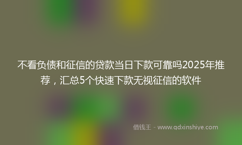 不看负债和征信的贷款当日下款可靠吗2025年推荐，汇总5个快速下款无视征信的软件