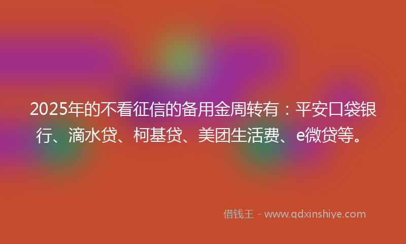 2025年的不看征信的备用金周转有：平安口袋银行、滴水贷、柯基贷、美团生活费、e微贷等。