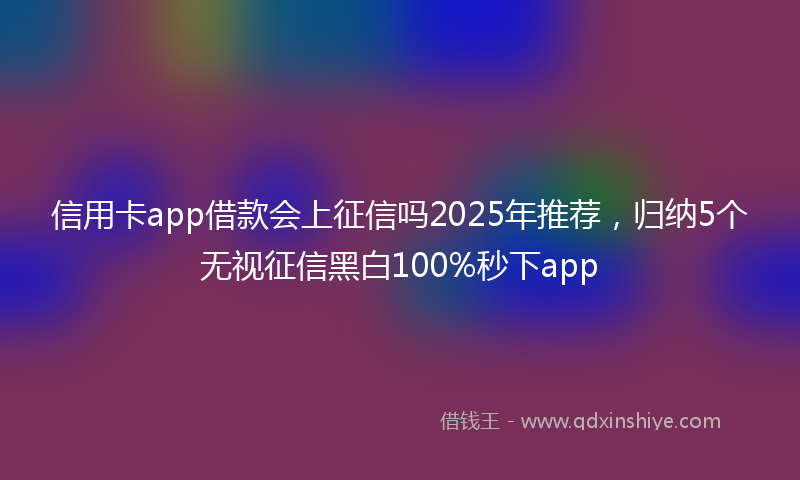 信用卡app借款会上征信吗2025年推荐，归纳5个无视征信黑白100%秒下app