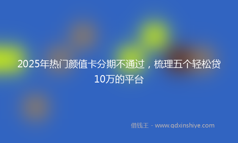 2025年热门颜值卡分期不通过，梳理五个轻松贷10万的平台