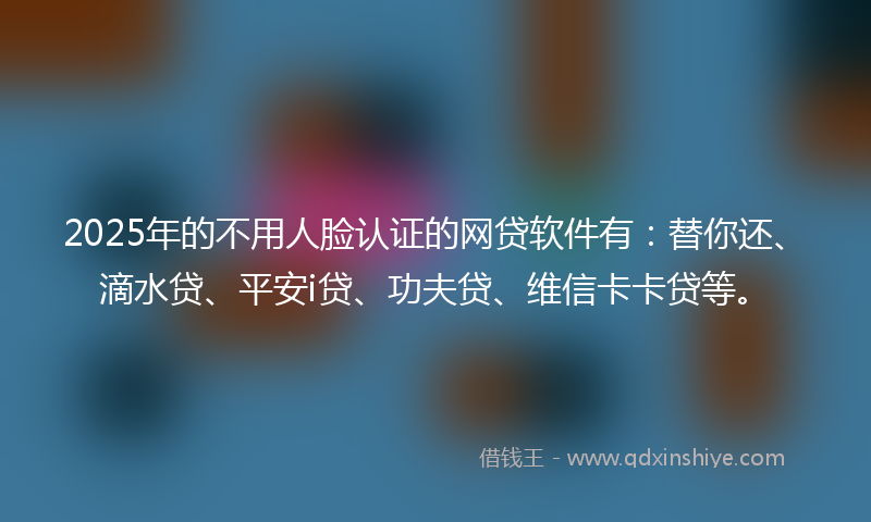2025年的不用人脸认证的网贷软件有：替你还、滴水贷、平安i贷、功夫贷、维信卡卡贷等。