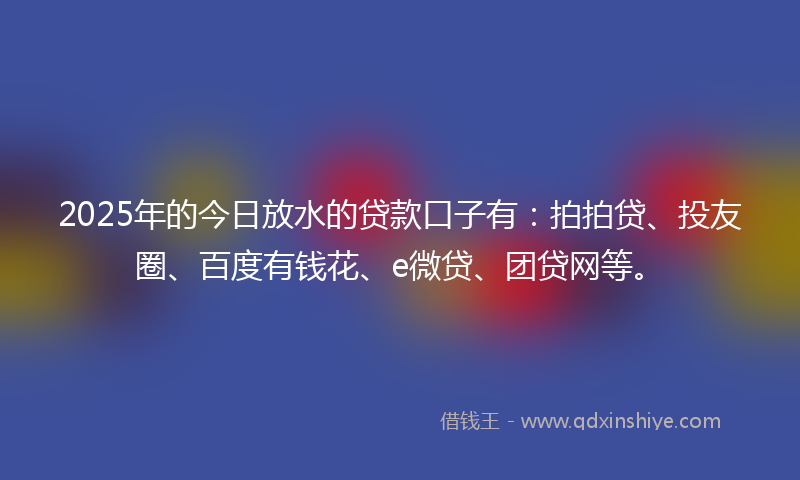 2025年的今日放水的贷款口子有：拍拍贷、投友圈、百度有钱花、e微贷、团贷网等。