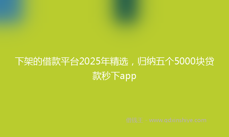 下架的借款平台2025年精选，归纳五个5000块贷款秒下app