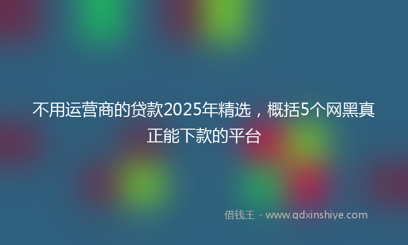 不用运营商的贷款2025年精选，概括5个网黑真正能下款的平台
