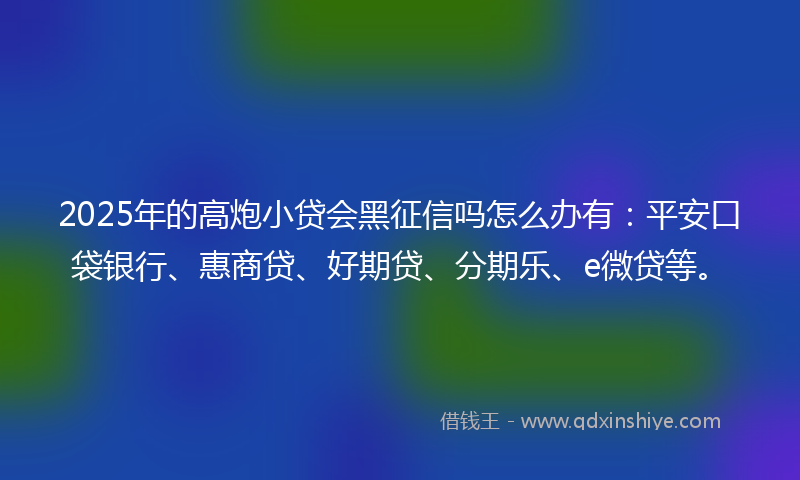 2025年的高炮小贷会黑征信吗怎么办有：平安口袋银行、惠商贷、好期贷、分期乐、e微贷等。