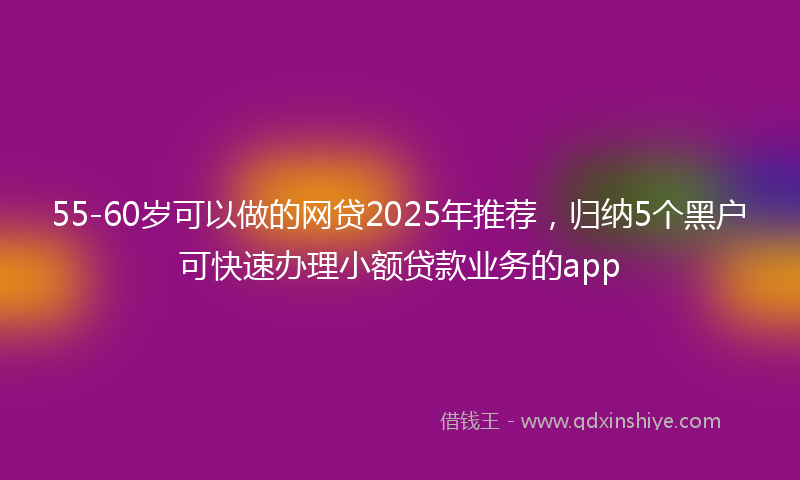 55-60岁可以做的网贷2025年推荐，归纳5个黑户可快速办理小额贷款业务的app
