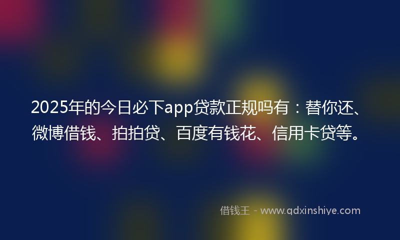 2025年的今日必下app贷款正规吗有：替你还、微博借钱、拍拍贷、百度有钱花、信用卡贷等。