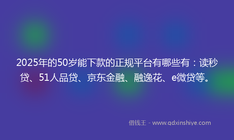 2025年的50岁能下款的正规平台有哪些有：读秒贷、51人品贷、京东金融、融逸花、e微贷等。