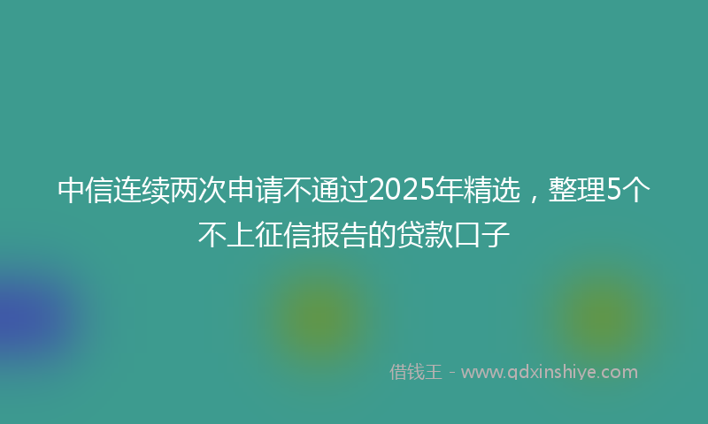 中信连续两次申请不通过2025年精选，整理5个不上征信报告的贷款口子