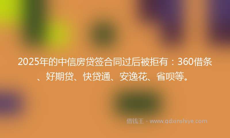 2025年的中信房贷签合同过后被拒有：360借条、好期贷、快贷通、安逸花、省呗等。