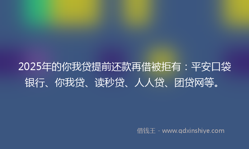 2025年的你我贷提前还款再借被拒有：平安口袋银行、你我贷、读秒贷、人人贷、团贷网等。